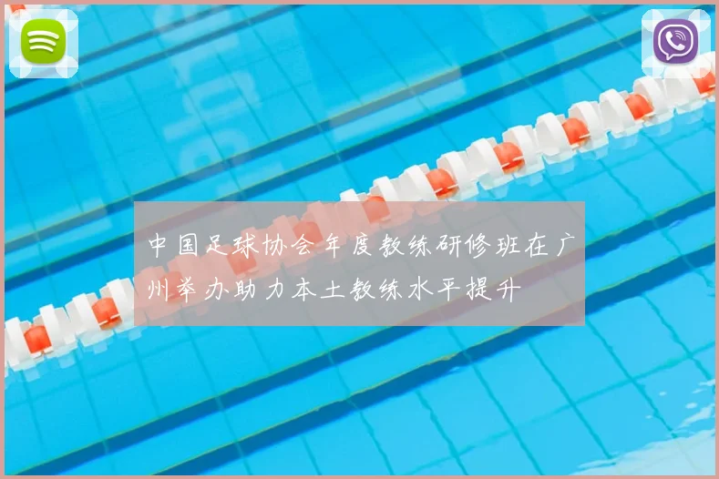中国足球协会年度教练研修班在广州举办助力本土教练水平提升