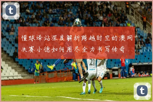 懂球译站深度解析跨越时空的澳网决赛小德如何用尽全力书写传奇