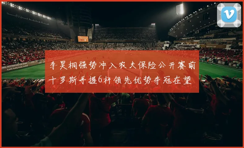 李昊桐强势冲入农夫保险公开赛前十罗斯手握6杆领先优势夺冠在望