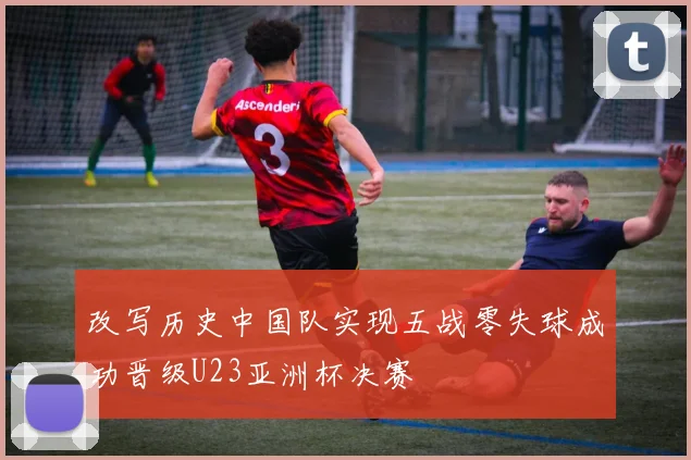 改写历史中国队实现五战零失球成功晋级U23亚洲杯决赛