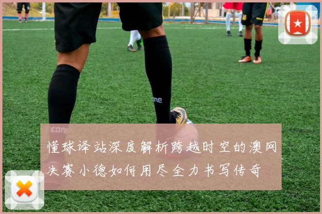 懂球译站深度解析跨越时空的澳网决赛小德如何用尽全力书写传奇