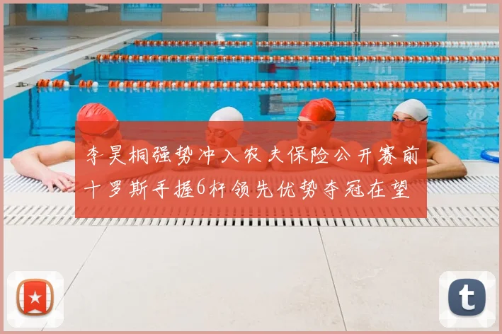 李昊桐强势冲入农夫保险公开赛前十罗斯手握6杆领先优势夺冠在望