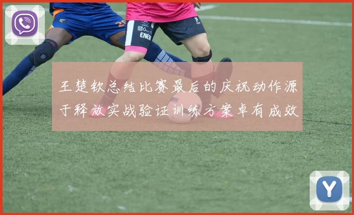 王楚钦总结比赛最后的庆祝动作源于释放实战验证训练方案卓有成效